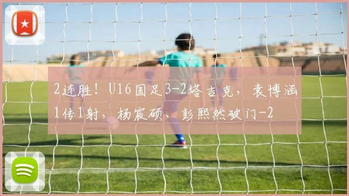 2连胜！U16国足3-2塔吉克，袁博涵1传1射，杨宸硕、彭熙然破门