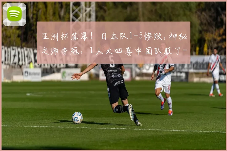 亚洲杯落幕！日本队1-5惨败,神秘之师夺冠，1人大四喜中国队服了