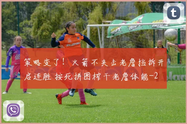 策略变了！火箭不夹击老詹挡拆开启连胜 按死拼图榨干老詹体能