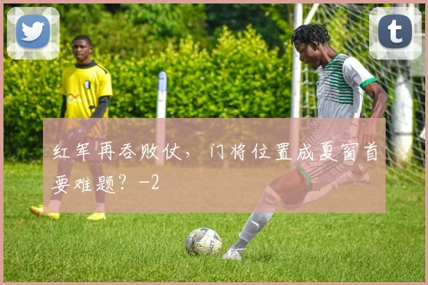 红军再吞败仗，门将位置成夏窗首要难题？