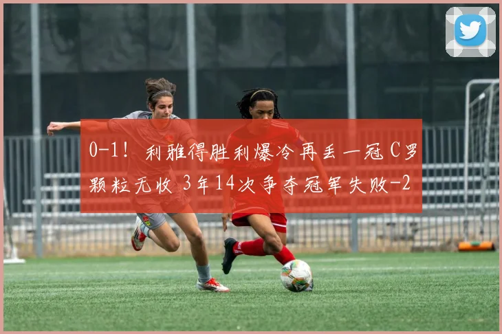 0-1！利雅得胜利爆冷再丢一冠 C罗颗粒无收 3年14次争夺冠军失败