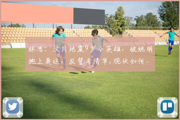 林浩：汶川地震9岁小英雄，被姚明抱上奥运，发誓考清华,现状如何_网易订阅