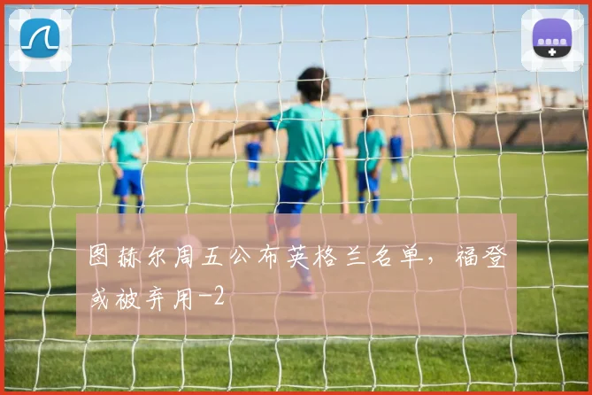 图赫尔周五公布英格兰名单，福登或被弃用