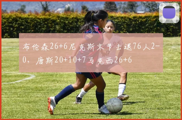 布伦森26+6尼克斯末节击退76人2-0，唐斯20+10+7马克西26+6