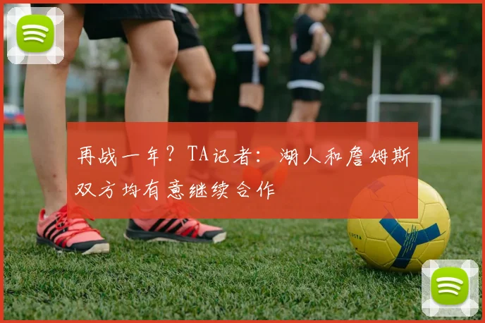 再战一年？TA记者：湖人和詹姆斯双方均有意继续合作