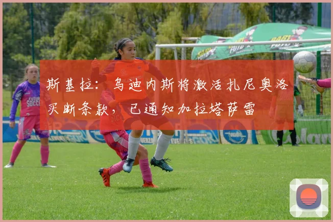 斯基拉：乌迪内斯将激活扎尼奥洛买断条款，已通知加拉塔萨雷