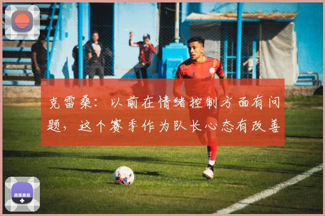 克雷桑：以前在情绪控制方面有问题，这个赛季作为队长心态有改善