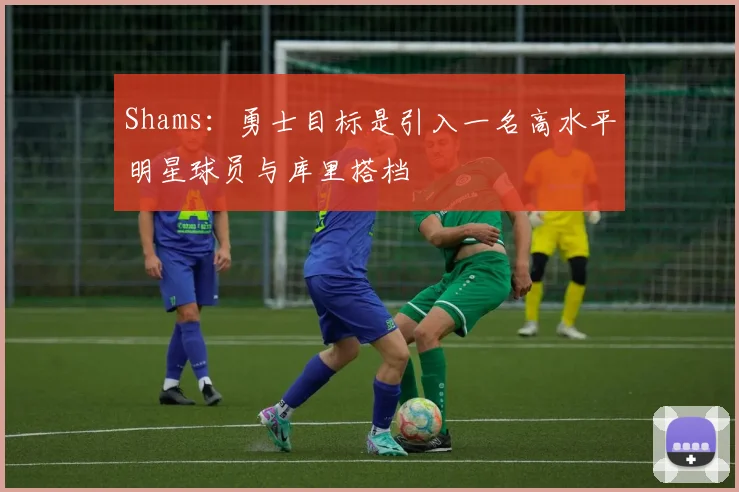 Shams：勇士目标是引入一名高水平明星球员与库里搭档