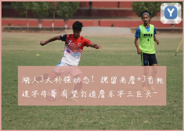 湖人3大补强动态！挽留老詹+3首轮追字母哥 有望打造詹东字三巨头