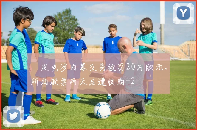​皮克涉内幕交易被罚20万欧元，所购股票两天后遭收购