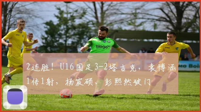 2连胜！U16国足3-2塔吉克，袁博涵1传1射，杨宸硕、彭熙然破门