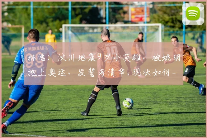 林浩：汶川地震9岁小英雄，被姚明抱上奥运，发誓考清华,现状如何_网易订阅