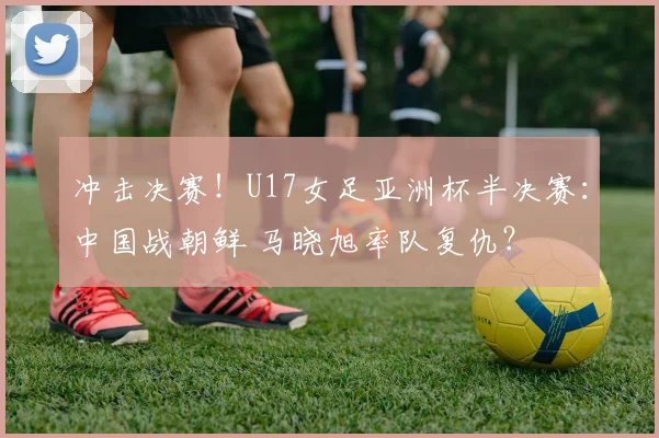 冲击决赛！U17女足亚洲杯半决赛：中国战朝鲜 马晓旭率队复仇？