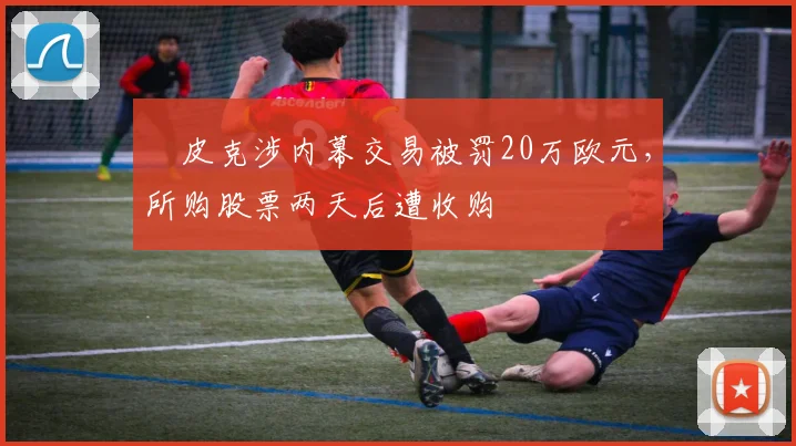 ​皮克涉内幕交易被罚20万欧元，所购股票两天后遭收购