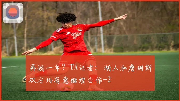 再战一年？TA记者：湖人和詹姆斯双方均有意继续合作