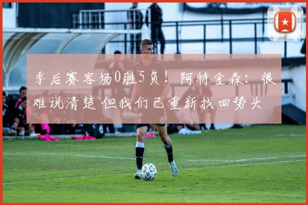 季后赛客场0胜5负！阿特金森：很难说清楚 但我们已重新找回势头