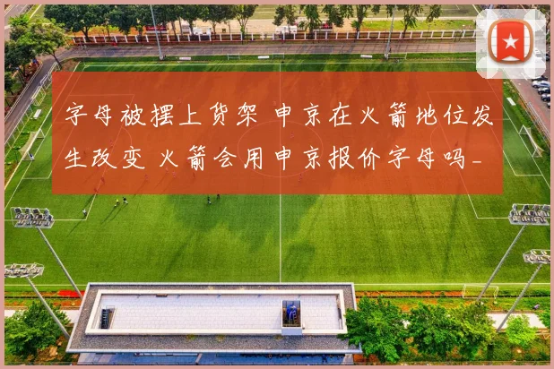 字母被摆上货架 申京在火箭地位发生改变 火箭会用申京报价字母吗_1