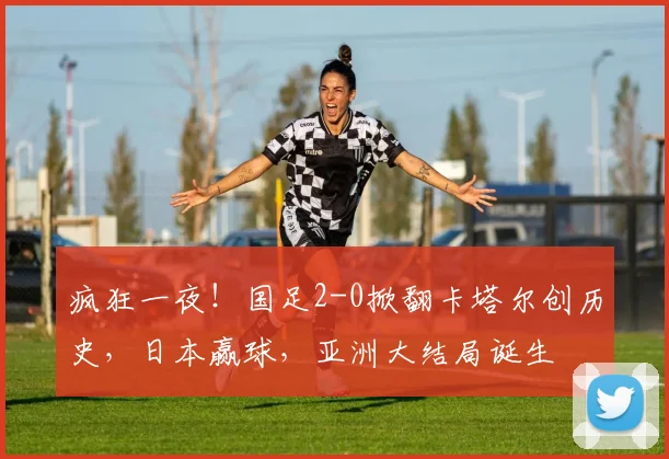 疯狂一夜！国足2-0掀翻卡塔尔创历史，日本赢球，亚洲大结局诞生