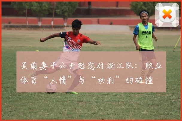 吴前妻子公开怒怼对浙江队：职业体育“人情”与“功利”的碰撞