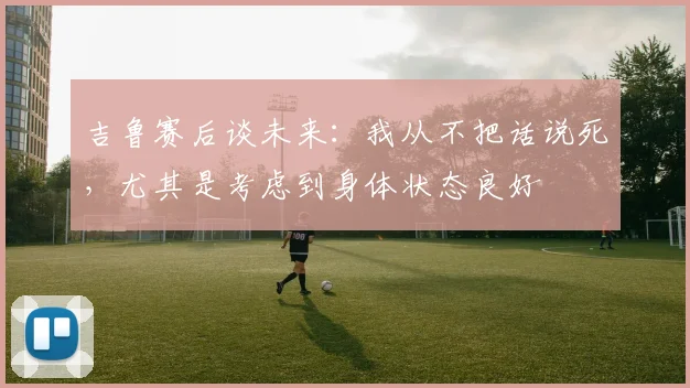 吉鲁赛后谈未来：我从不把话说死，尤其是考虑到身体状态良好