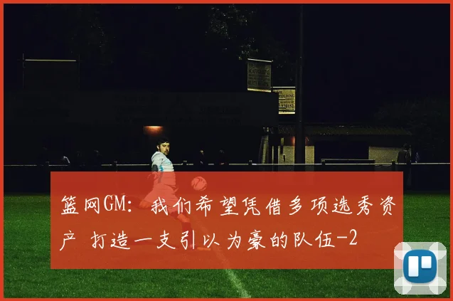 篮网GM：我们希望凭借多项选秀资产 打造一支引以为豪的队伍
