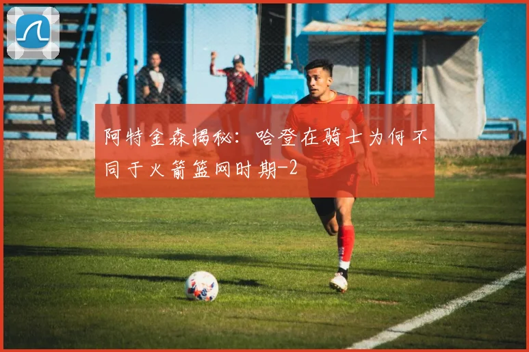 阿特金森揭秘：哈登在骑士为何不同于火箭篮网时期