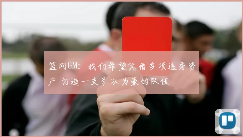 篮网GM：我们希望凭借多项选秀资产 打造一支引以为豪的队伍