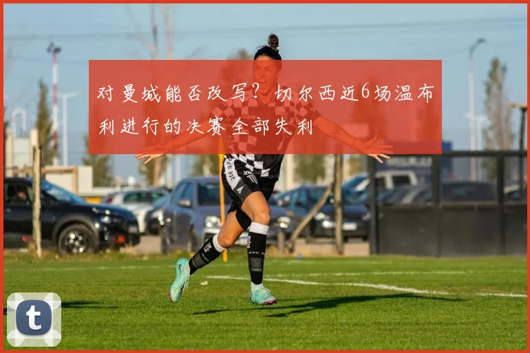 对曼城能否改写？切尔西近6场温布利进行的决赛全部失利