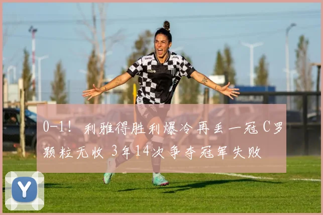 0-1！利雅得胜利爆冷再丢一冠 C罗颗粒无收 3年14次争夺冠军失败