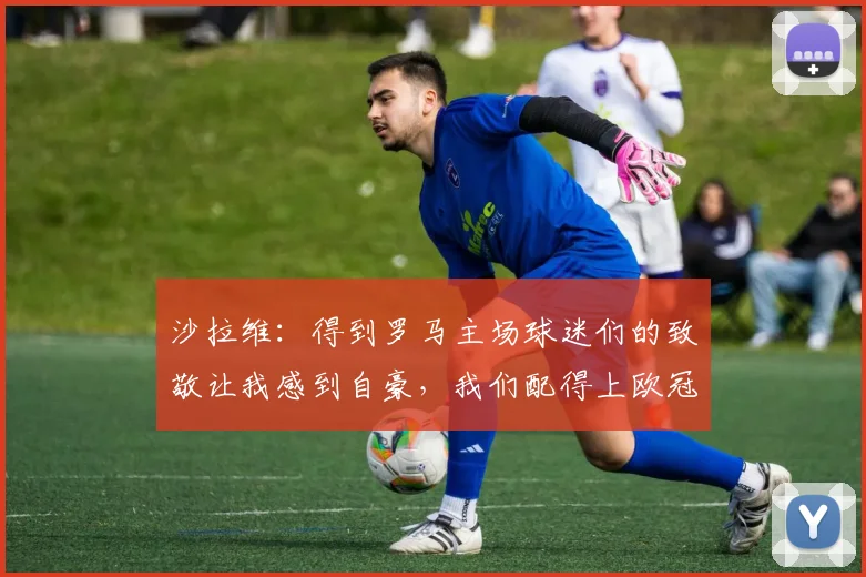 沙拉维：得到罗马主场球迷们的致敬让我感到自豪，我们配得上欧冠
