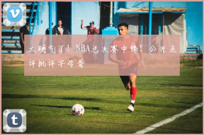 太硬气了！NBA总决赛中锋！公开点评批评字母哥