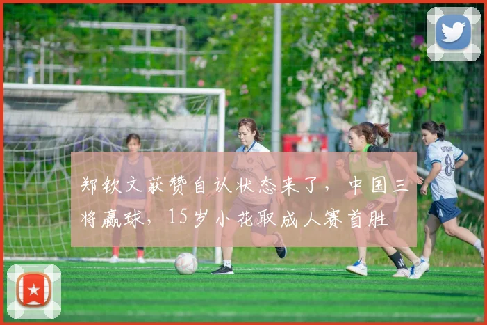 郑钦文获赞自认状态来了，中国三将赢球，15岁小花取成人赛首胜