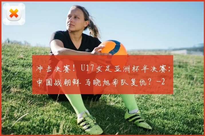 冲击决赛！U17女足亚洲杯半决赛：中国战朝鲜 马晓旭率队复仇？