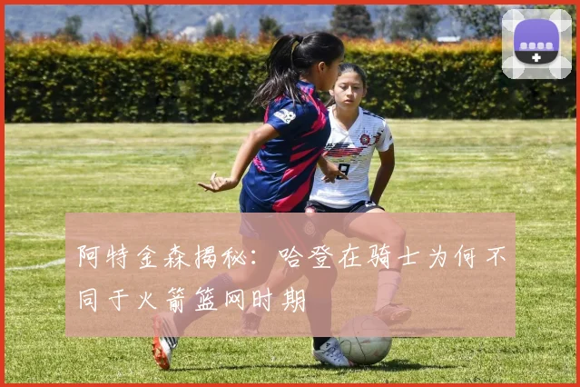 阿特金森揭秘：哈登在骑士为何不同于火箭篮网时期