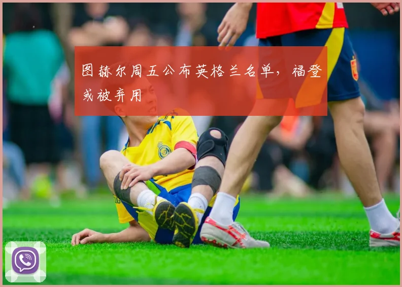 图赫尔周五公布英格兰名单，福登或被弃用