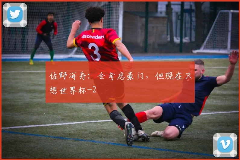 佐野海舟：会考虑豪门，但现在只想世界杯