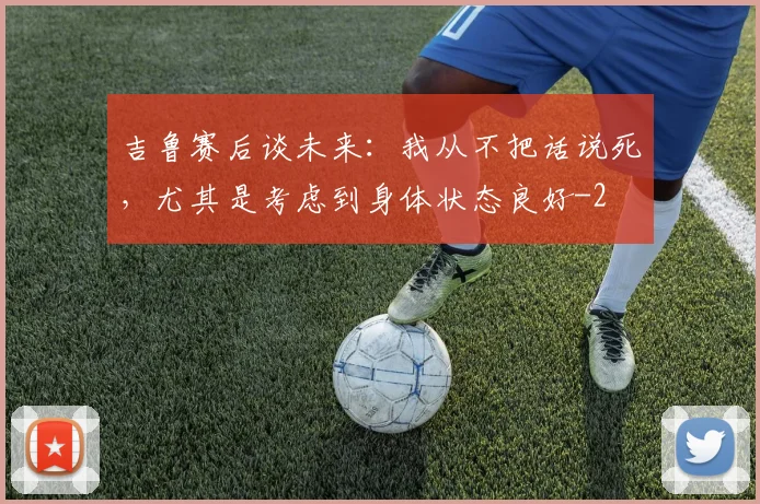 吉鲁赛后谈未来：我从不把话说死，尤其是考虑到身体状态良好