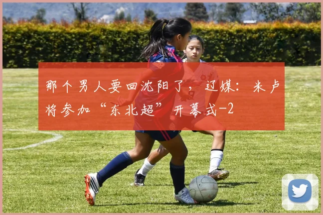 那个男人要回沈阳了，辽媒：米卢将参加“东北超”开幕式
