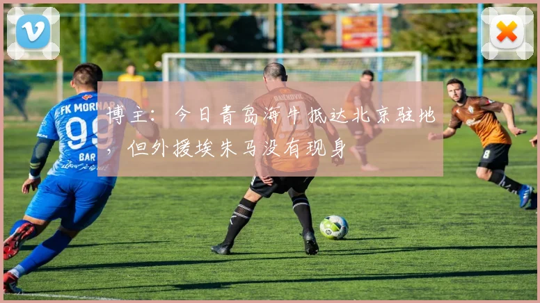 博主：今日青岛海牛抵达北京驻地，但外援埃朱马没有现身
