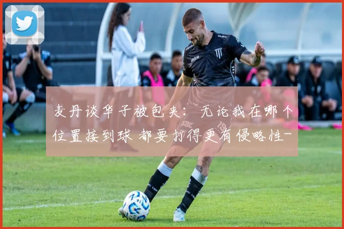 麦丹谈华子被包夹：无论我在哪个位置接到球 都要打得更有侵略性