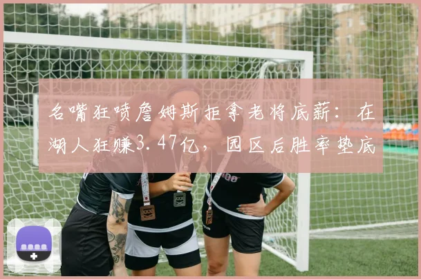 名嘴狂喷詹姆斯拒拿老将底薪：在湖人狂赚3.47亿，园区后胜率垫底_2