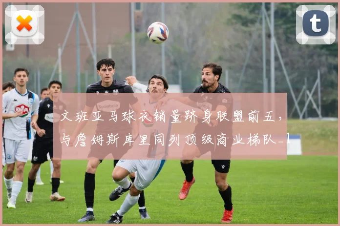 文班亚马球衣销量跻身联盟前五，与詹姆斯库里同列顶级商业梯队_1