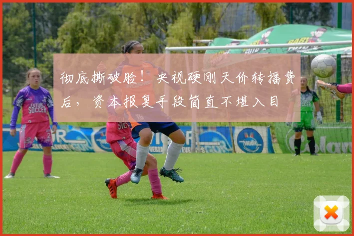 彻底撕破脸！央视硬刚天价转播费后，资本报复手段简直不堪入目
