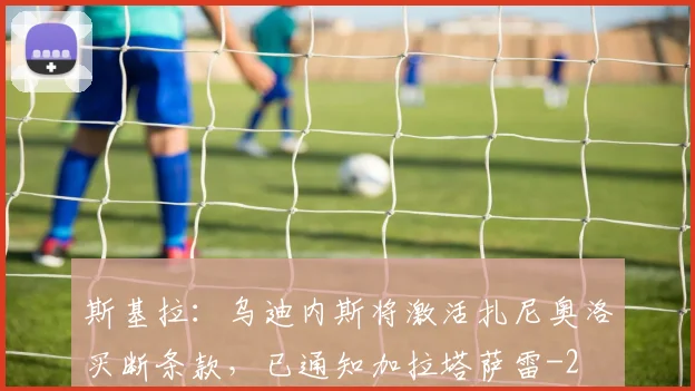 斯基拉：乌迪内斯将激活扎尼奥洛买断条款，已通知加拉塔萨雷