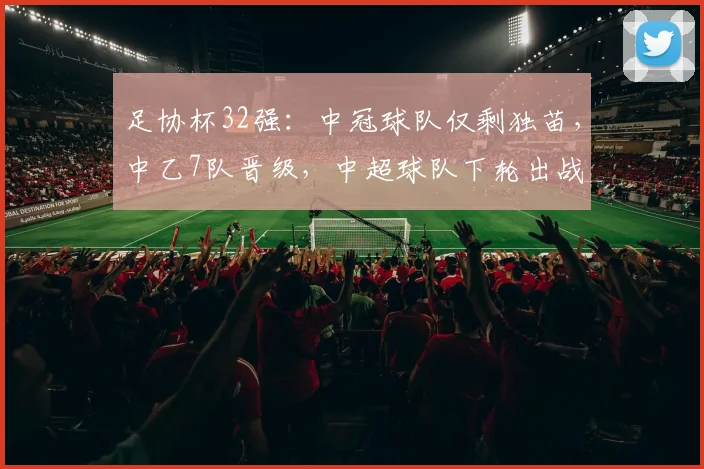 足协杯32强：中冠球队仅剩独苗，中乙7队晋级，中超球队下轮出战