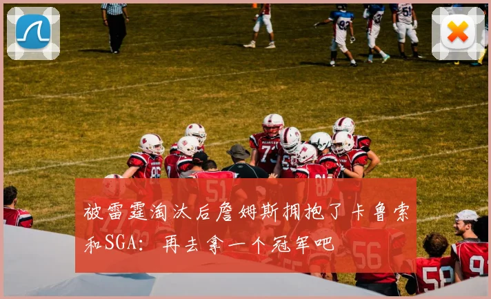 被雷霆淘汰后詹姆斯拥抱了卡鲁索和SGA：再去拿一个冠军吧