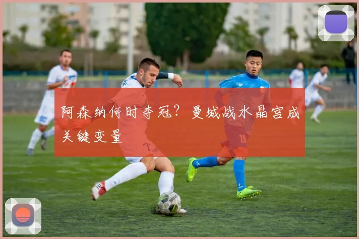 阿森纳何时夺冠？曼城战水晶宫成关键变量