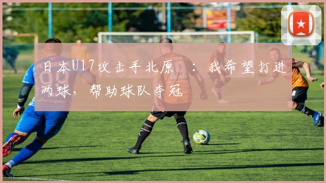 日本U17攻击手北原槙：我希望打进两球，帮助球队夺冠