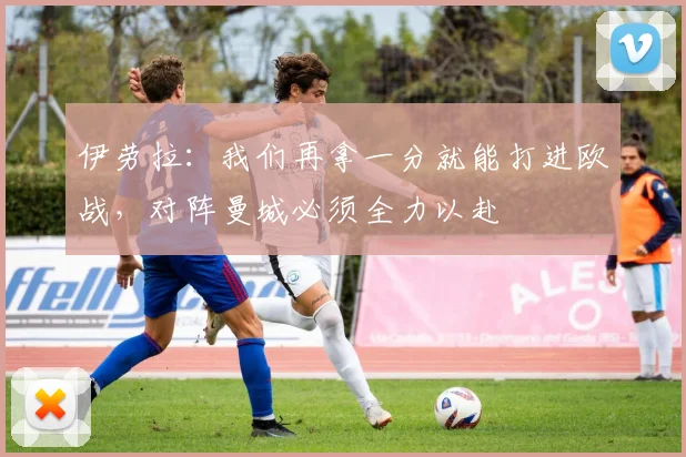 伊劳拉：我们再拿一分就能打进欧战，对阵曼城必须全力以赴