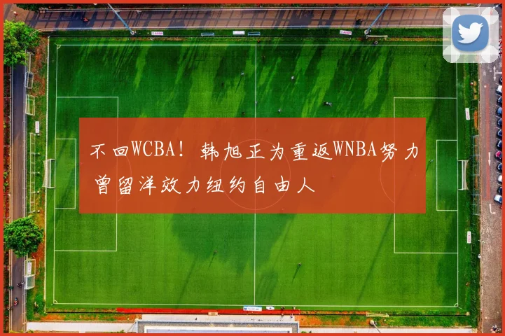 不回WCBA！韩旭正为重返WNBA努力 曾留洋效力纽约自由人